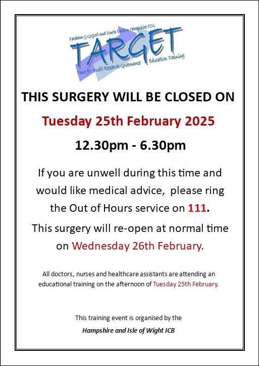 This surgery will be closed on Tuesday 25th February 2025 12:30pm - 6:30pm. If you are unwell during this time and would like medical advice, please ring the out of hours service on 111. This surgery will re-open at normal time on Wednesday 26th February. All doctors, nurses and healthcare assistants are attending an educational training on the after of Tuesday 25th February. This trianing event is organised by the Hampshire and Isle of Wight ICB.